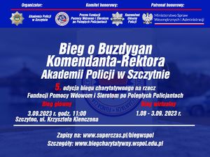 Grafika pełniąca formę plakatu informacyjnego o wydarzeniu. Na górze grafiki od lewej strony napisy: organizator: Komitet honorowy: Patronat honorowy. Poniżej przebiega cienka czerwona linia a pod nią od lewej loga i nazwy do kogo przynależą: Akademia Policji w Szczytnie, Prezes Fundacji Pomocy Wdowom i Sierotom po Poległych Policjantach Komendant Główny Policji, Ministerstwo Spraw Wewnętrznych i Administracji. Poniżej tych logotypów na środku dużymi napisami wyśrodkowane napisane jest: &quot;Bieg o Buzdygan Komendanta - Rektora Akademii Policji w Szczytnie 5. edycja biegu charytatywnego na rzecz Fundacji Pomocy Wdowom i Sierotom po Poległych Policjantach&quot;. Pod tym napisy po lewej stronie napis w kolorze czerwonym &quot;Bieg główny&quot; pod tym napisem data biegu: 3.09.2023 r. godz. 11:00, poniżej lokalizacja: Szczytno, ul. Krzysztofa Klenczona. Po prawej stronie napis w kolorze czerwonym &quot;Bieg wirtualny&quot;, po tym napisem data wydarzenia: 1.09 - 3.09.2023 r.. Pod tym przebiega cienka biała linia a pod nią na środku w dwóch rzędach napis: Zapisy na: www.superczas.pl/biegwspol Szczegóły: www.biegcharytatywny.wspol.edu.pl